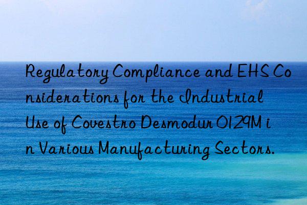 Regulatory Compliance and EHS Considerations for the Industrial Use of Desmodur 0129M in Various Manufacturing Sectors.