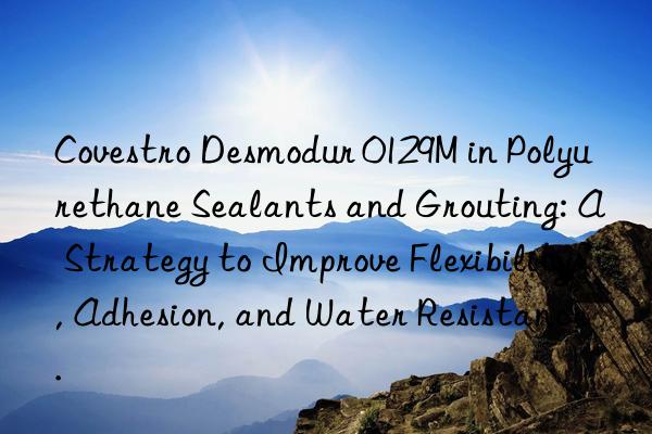 Desmodur 0129M in Polyurethane Sealants and Grouting: A Strategy to Improve Flexibility, Adhesion, and Water Resistance.