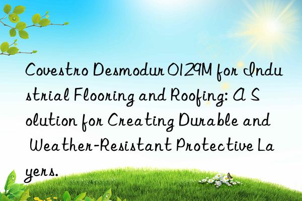  Desmodur 0129M for Industrial Flooring and Roofing: A Solution for Creating Durable and Weather-Resistant Protective Layers.