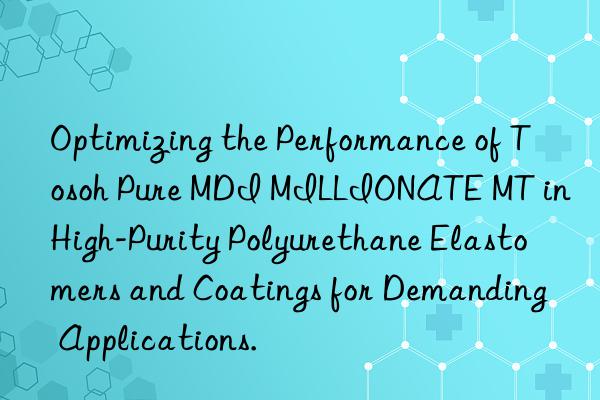 Optimizing the Performance of  Pure MDI MILLIONATE MT in High-Purity Polyurethane Elastomers and Coatings for Demanding Applications.
