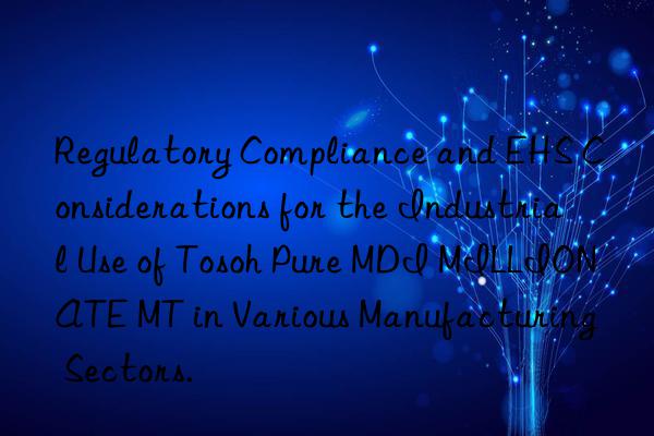 Regulatory Compliance and EHS Considerations for the Industrial Use of  Pure MDI MILLIONATE MT in Various Manufacturing Sectors.