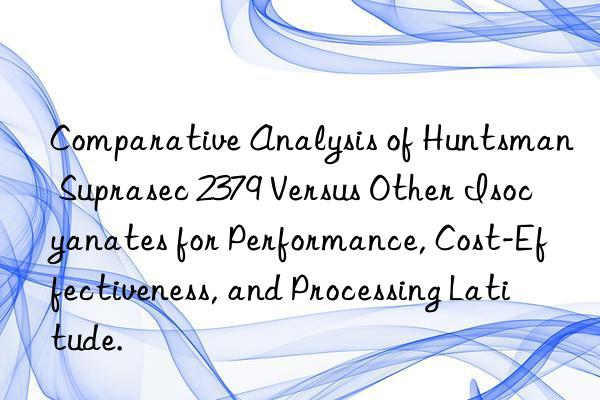 Comparative Analysis of  Suprasec 2379 Versus Other Isocyanates for Performance, Cost-Effectiveness, and Processing Latitude.