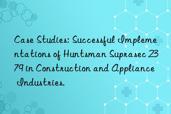 Case Studies: Successful Implementations of  Suprasec 2379 in Construction and Appliance Industries.