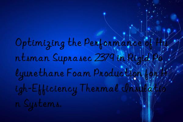 Optimizing the Performance of  Suprasec 2379 in Rigid Polyurethane Foam Production for High-Efficiency Thermal Insulation Systems.