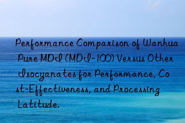 Performance Comparison of Wanhua Pure MDI (MDI-100) Versus Other Isocyanates for Performance, Cost-Effectiveness, and Processing Latitude.