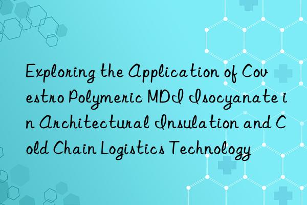 Exploring the Application of  Polymeric MDI Isocyanate in Architectural Insulation and Cold Chain Logistics Technology