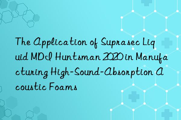 The Application of Suprasec Liquid MDI  2020 in Manufacturing High-Sound-Absorption Acoustic Foams