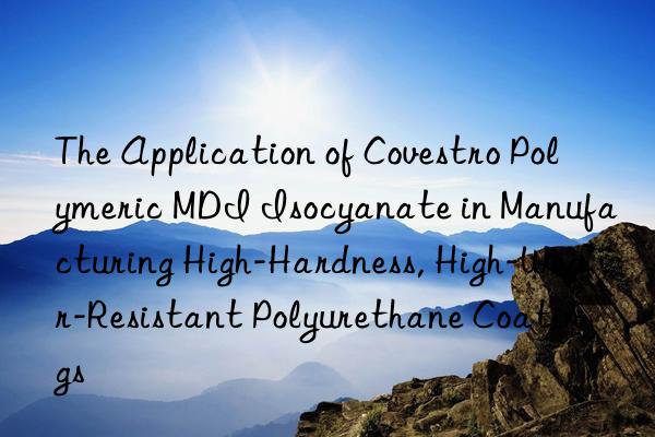 The Application of  Polymeric MDI Isocyanate in Manufacturing High-Hardness, High-Wear-Resistant Polyurethane Coatings