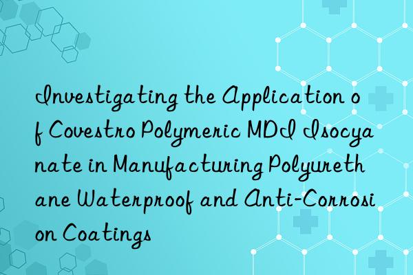 Investigating the Application of  Polymeric MDI Isocyanate in Manufacturing Polyurethane Waterproof and Anti-Corrosion Coatings