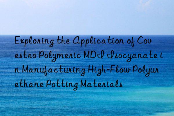 Exploring the Application of  Polymeric MDI Isocyanate in Manufacturing High-Flow Polyurethane Potting Materials