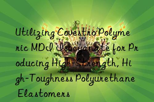 Utilizing  Polymeric MDI Isocyanate for Producing High-Strength, High-Toughness Polyurethane Elastomers
