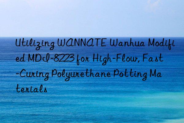 Utilizing WANNATE Wanhua Modified MDI-8223 for High-Flow, Fast-Curing Polyurethane Potting Materials