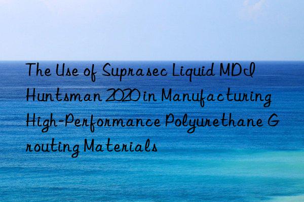 The Use of Suprasec Liquid MDI  2020 in Manufacturing High-Performance Polyurethane Grouting Materials