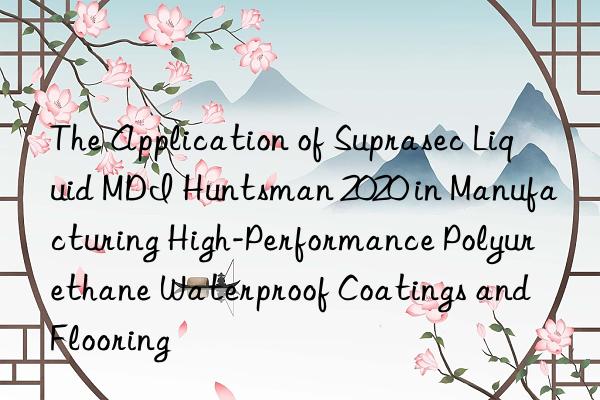 The Application of Suprasec Liquid MDI  2020 in Manufacturing High-Performance Polyurethane Waterproof Coatings and Flooring