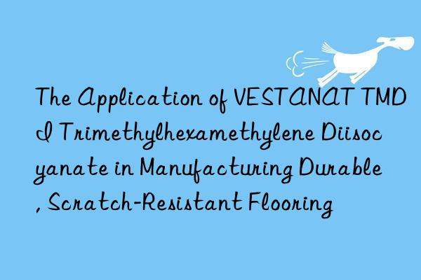 The Application of VESTANAT TMDI Trimethylhexamethylene Diisocyanate in Manufacturing Durable, Scratch-Resistant Flooring