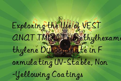 Exploring the Use of VESTANAT TMDI Trimethylhexamethylene Diisocyanate in Formulating UV-Stable, Non-Yellowing Coatings