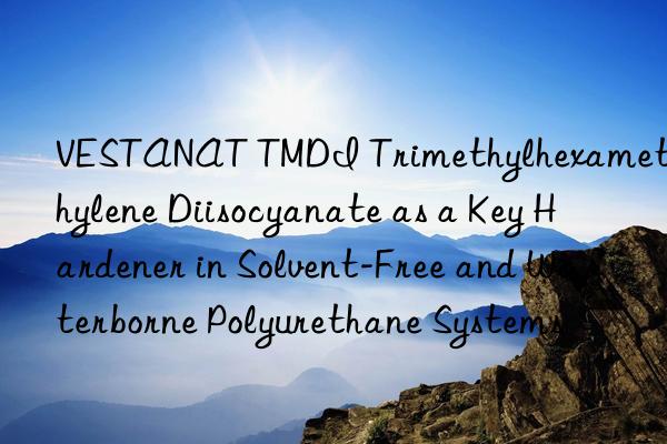 VESTANAT TMDI Trimethylhexamethylene Diisocyanate as a Key Hardener in Solvent-Free and Waterborne Polyurethane Systems