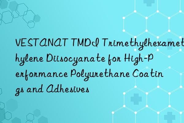 VESTANAT TMDI Trimethylhexamethylene Diisocyanate for High-Performance Polyurethane Coatings and Adhesives