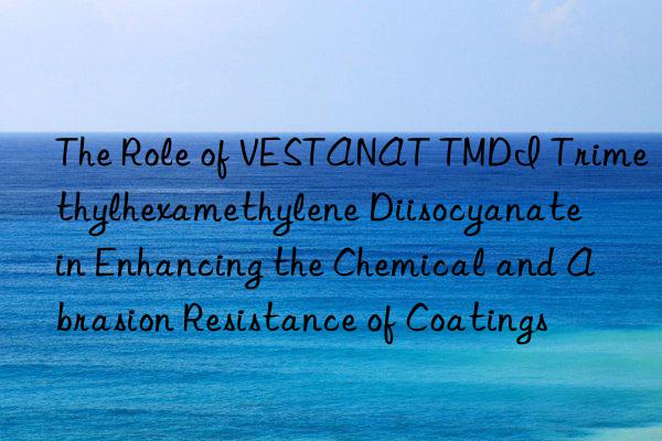 The Role of VESTANAT TMDI Trimethylhexamethylene Diisocyanate in Enhancing the Chemical and Abrasion Resistance of Coatings