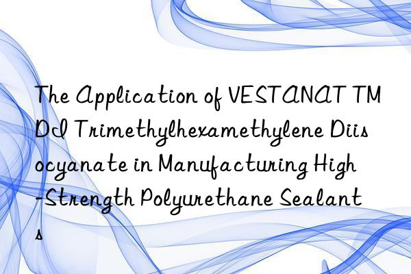 The Application of VESTANAT TMDI Trimethylhexamethylene Diisocyanate in Manufacturing High-Strength Polyurethane Sealants