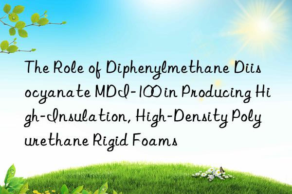 The Role of Diphenylmethane Diisocyanate MDI-100 in Producing High-Insulation, High-Density Polyurethane Rigid Foams