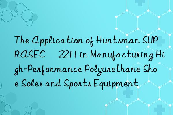 The Application of  SUPRASEC® 2211 in Manufacturing High-Performance Polyurethane Shoe Soles and Sports Equipment