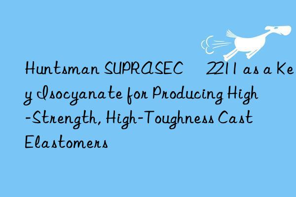  SUPRASEC® 2211 as a Key Isocyanate for Producing High-Strength, High-Toughness Cast Elastomers