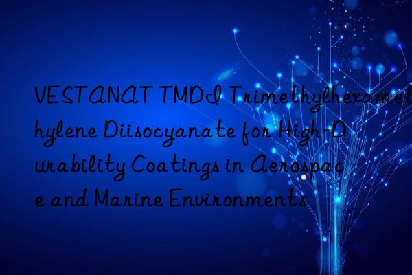 VESTANAT TMDI Trimethylhexamethylene Diisocyanate for High-Durability Coatings in Aerospace and Marine Environments