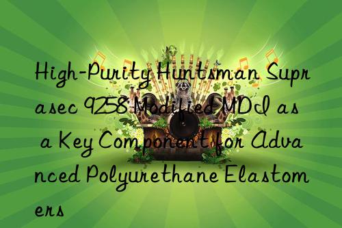 High-Purity  Suprasec 9258 Modified MDI as a Key Component for Advanced Polyurethane Elastomers