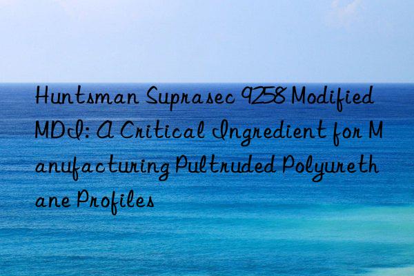 Suprasec 9258 Modified MDI: A Critical Ingredient for Manufacturing Pultruded Polyurethane Profiles
