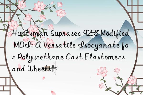  Suprasec 9258 Modified MDI: A Versatile Isocyanate for Polyurethane Cast Elastomers and Wheels