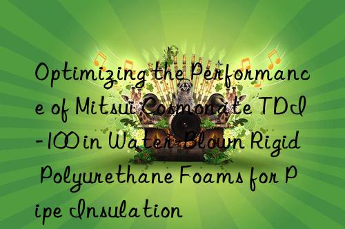 Optimizing the Performance of Mitsui Cosmonate TDI-100 in Water-Blown Rigid Polyurethane Foams for Pipe Insulation