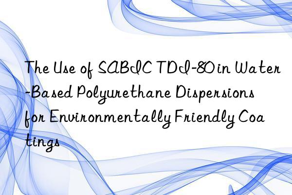 The Use of SABIC TDI-80 in Water-Based Polyurethane Dispersions for Environmentally Friendly Coatings