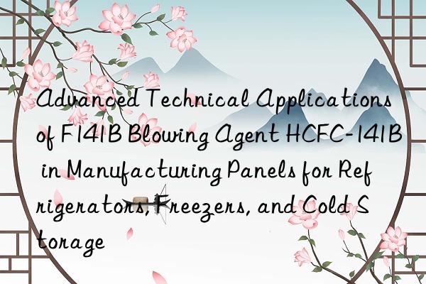 Advanced Technical Applications of F141B Blowing Agent HCFC-141B in Manufacturing Panels for Refrigerators, Freezers, and Cold Storage