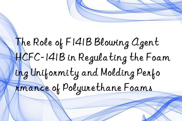The Role of F141B Blowing Agent HCFC-141B in Regulating the Foaming Uniformity and Molding Performance of Polyurethane Foams
