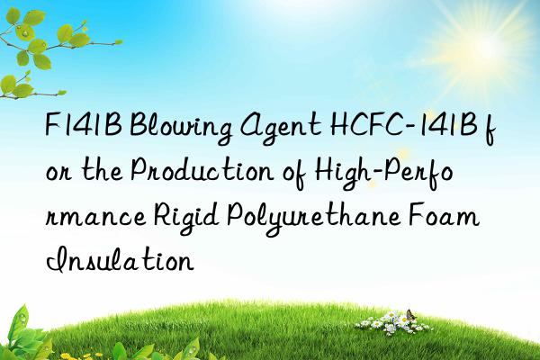 F141B Blowing Agent HCFC-141B for the Production of High-Performance Rigid Polyurethane Foam Insulation
