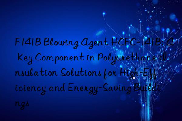 F141B Blowing Agent HCFC-141B: A Key Component in Polyurethane Insulation Solutions for High-Efficiency and Energy-Saving Buildings