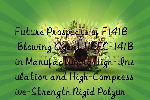 Future Prospects of F141B Blowing Agent HCFC-141B in Manufacturing High-Insulation and High-Compressive-Strength Rigid Polyurethane Panels