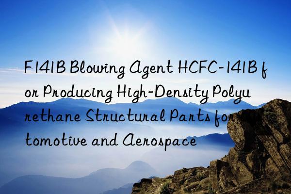 F141B Blowing Agent HCFC-141B for Producing High-Density Polyurethane Structural Parts for Automotive and Aerospace
