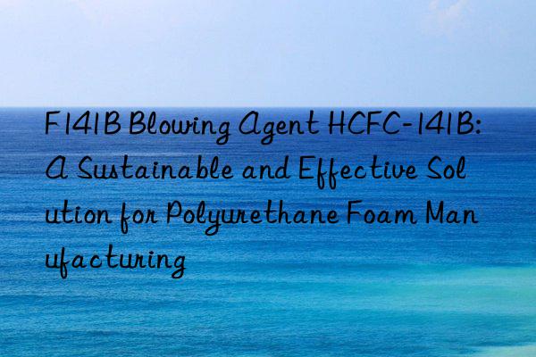 F141B Blowing Agent HCFC-141B: A Sustainable and Effective Solution for Polyurethane Foam Manufacturing