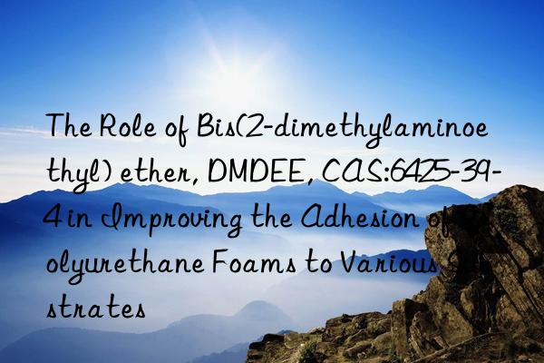 The Role of Bis(2-dimethylaminoethyl) ether, DMDEE, CAS:6425-39-4 in Improving the Adhesion of Polyurethane Foams to Various Substrates