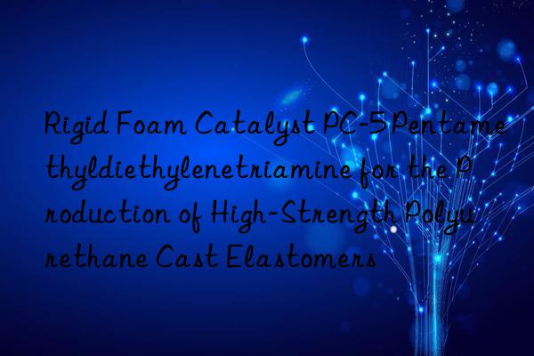 Rigid Foam Catalyst PC-5 Pentamethyldiethylenetriamine for the Production of High-Strength Polyurethane Cast Elastomers