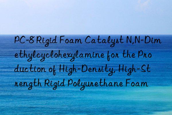 PC-8 Rigid Foam Catalyst N,N-Dimethylcyclohexylamine for the Production of High-Density, High-Strength Rigid Polyurethane Foam