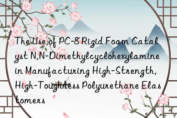 The Use of PC-8 Rigid Foam Catalyst N,N-Dimethylcyclohexylamine in Manufacturing High-Strength, High-Toughness Polyurethane Elastomers