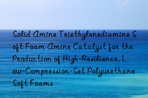 Solid Amine Triethylenediamine Soft Foam Amine Catalyst for the Production of High-Resilience, Low-Compression-Set Polyurethane Soft Foams