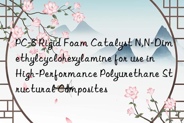 PC-8 Rigid Foam Catalyst N,N-Dimethylcyclohexylamine for use in High-Performance Polyurethane Structural Composites
