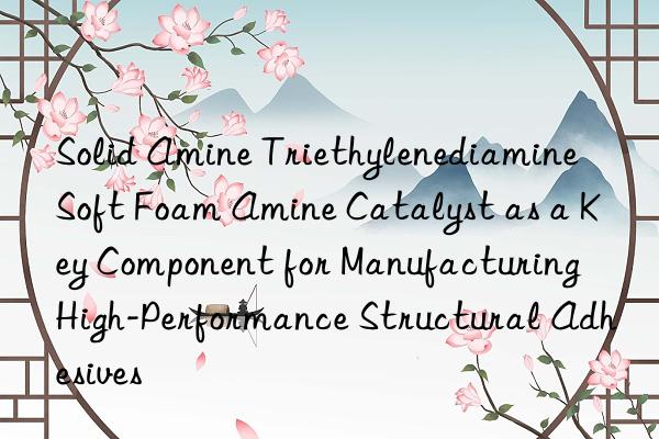 Solid Amine Triethylenediamine Soft Foam Amine Catalyst as a Key Component for Manufacturing High-Performance Structural Adhesives