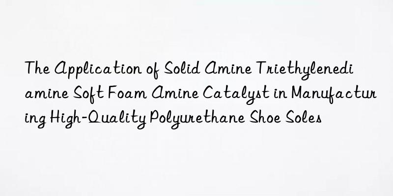 The Application of Solid Amine Triethylenediamine Soft Foam Amine Catalyst in Manufacturing High-Quality Polyurethane Shoe Soles