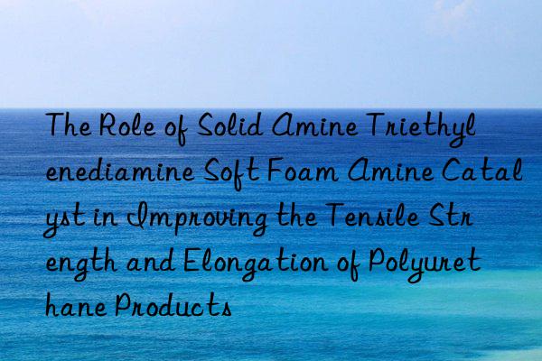 The Role of Solid Amine Triethylenediamine Soft Foam Amine Catalyst in Improving the Tensile Strength and Elongation of Polyurethane Products