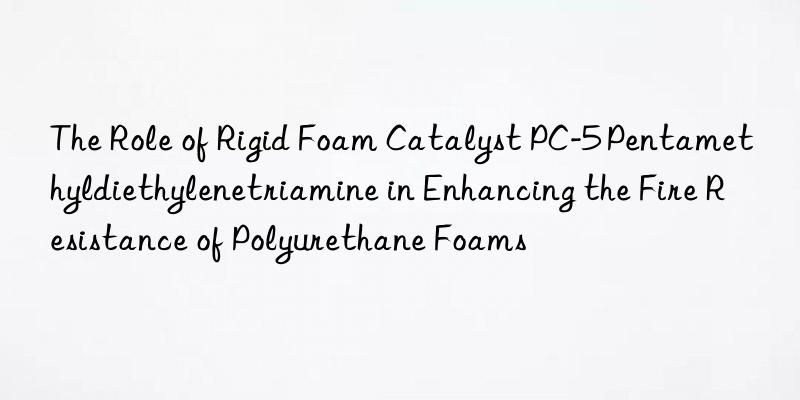 The Role of Rigid Foam Catalyst PC-5 Pentamethyldiethylenetriamine in Enhancing the Fire Resistance of Polyurethane Foams